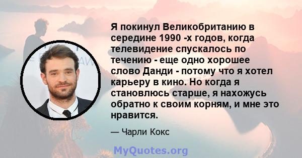 Я покинул Великобританию в середине 1990 -х годов, когда телевидение спускалось по течению - еще одно хорошее слово Данди - потому что я хотел карьеру в кино. Но когда я становлюсь старше, я нахожусь обратно к своим