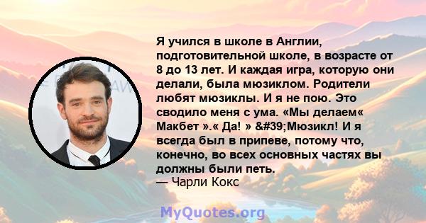 Я учился в школе в Англии, подготовительной школе, в возрасте от 8 до 13 лет. И каждая игра, которую они делали, была мюзиклом. Родители любят мюзиклы. И я не пою. Это сводило меня с ума. «Мы делаем« Макбет ».« Да! »