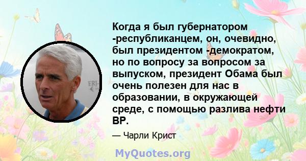 Когда я был губернатором -республиканцем, он, очевидно, был президентом -демократом, но по вопросу за вопросом за выпуском, президент Обама был очень полезен для нас в образовании, в окружающей среде, с помощью разлива