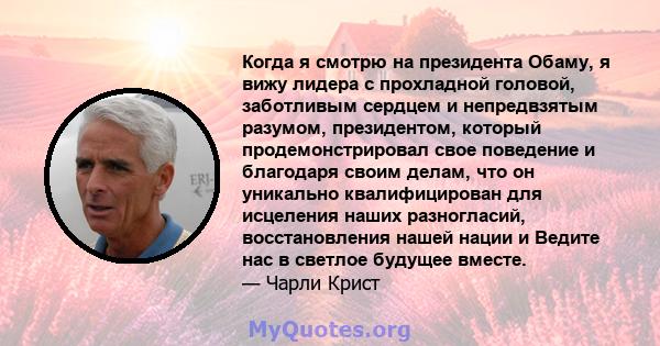 Когда я смотрю на президента Обаму, я вижу лидера с прохладной головой, заботливым сердцем и непредвзятым разумом, президентом, который продемонстрировал свое поведение и благодаря своим делам, что он уникально