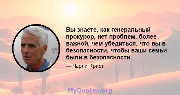 Вы знаете, как генеральный прокурор, нет проблем, более важной, чем убедиться, что вы в безопасности, чтобы ваши семьи были в безопасности.