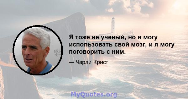 Я тоже не ученый, но я могу использовать свой мозг, и я могу поговорить с ним.