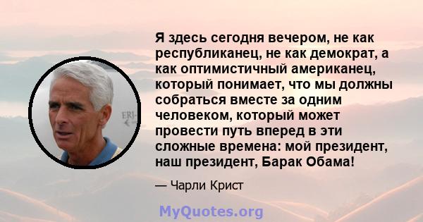 Я здесь сегодня вечером, не как республиканец, не как демократ, а как оптимистичный американец, который понимает, что мы должны собраться вместе за одним человеком, который может провести путь вперед в эти сложные