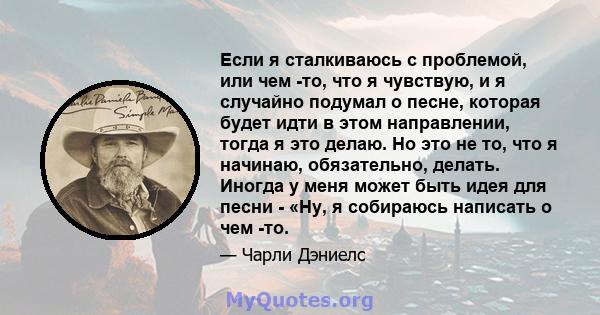 Если я сталкиваюсь с проблемой, или чем -то, что я чувствую, и я случайно подумал о песне, которая будет идти в этом направлении, тогда я это делаю. Но это не то, что я начинаю, обязательно, делать. Иногда у меня может