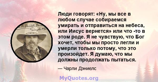 Люди говорят: «Ну, мы все в любом случае собираемся умирать и отправиться на небеса, или Иисус вернется» или что -то в этом роде. Я не чувствую, что Бог хочет, чтобы мы просто легли и умерли только потому, что это