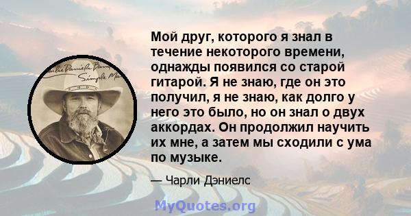 Мой друг, которого я знал в течение некоторого времени, однажды появился со старой гитарой. Я не знаю, где он это получил, я не знаю, как долго у него это было, но он знал о двух аккордах. Он продолжил научить их мне, а 