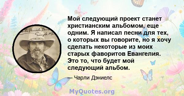 Мой следующий проект станет христианским альбомом, еще одним. Я написал песни для тех, о которых вы говорите, но я хочу сделать некоторые из моих старых фаворитов Евангелия. Это то, что будет мой следующий альбом.