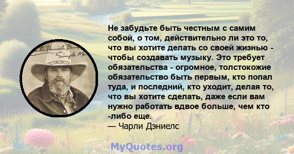 Не забудьте быть честным с самим собой, о том, действительно ли это то, что вы хотите делать со своей жизнью - чтобы создавать музыку. Это требует обязательства - огромное, толстокожие обязательство быть первым, кто