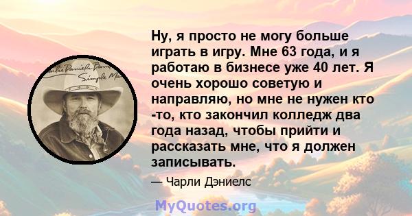 Ну, я просто не могу больше играть в игру. Мне 63 года, и я работаю в бизнесе уже 40 лет. Я очень хорошо советую и направляю, но мне не нужен кто -то, кто закончил колледж два года назад, чтобы прийти и рассказать мне,