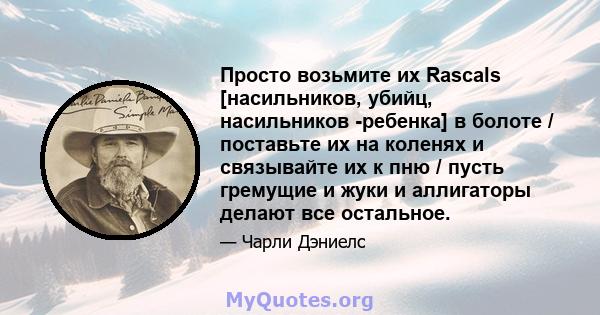 Просто возьмите их Rascals [насильников, убийц, насильников -ребенка] в болоте / поставьте их на коленях и связывайте их к пню / пусть гремущие и жуки и аллигаторы делают все остальное.