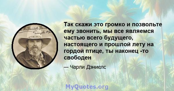 Так скажи это громко и позвольте ему звонить, мы все являемся частью всего будущего, настоящего и прошлой лету на гордой птице, ты наконец -то свободен