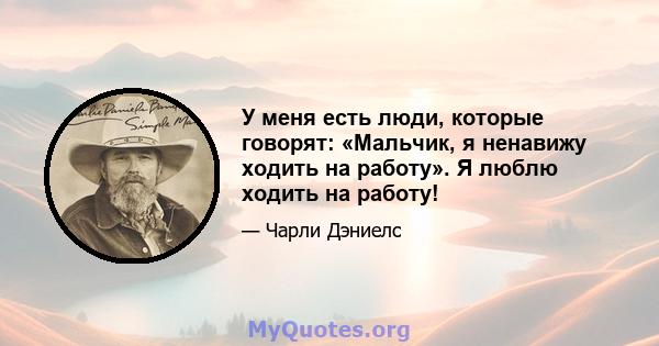 У меня есть люди, которые говорят: «Мальчик, я ненавижу ходить на работу». Я люблю ходить на работу!