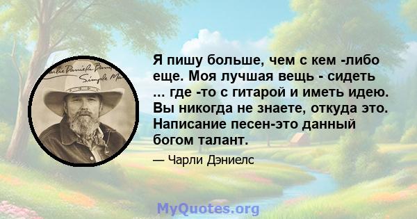 Я пишу больше, чем с кем -либо еще. Моя лучшая вещь - сидеть ... где -то с гитарой и иметь идею. Вы никогда не знаете, откуда это. Написание песен-это данный богом талант.