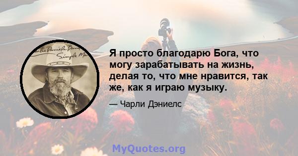 Я просто благодарю Бога, что могу зарабатывать на жизнь, делая то, что мне нравится, так же, как я играю музыку.