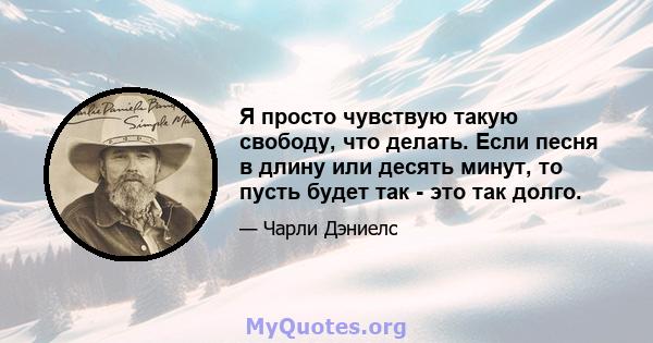 Я просто чувствую такую ​​свободу, что делать. Если песня в длину или десять минут, то пусть будет так - это так долго.