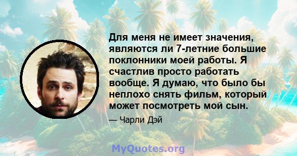 Для меня не имеет значения, являются ли 7-летние большие поклонники моей работы. Я счастлив просто работать вообще. Я думаю, что было бы неплохо снять фильм, который может посмотреть мой сын.