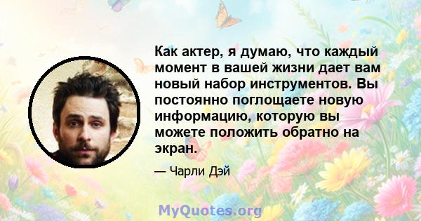 Как актер, я думаю, что каждый момент в вашей жизни дает вам новый набор инструментов. Вы постоянно поглощаете новую информацию, которую вы можете положить обратно на экран.