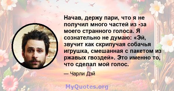 Начав, держу пари, что я не получил много частей из -за моего странного голоса. Я сознательно не думаю: «Эй, звучит как скрипучая собачья игрушка, смешанная с пакетом из ржавых гвоздей». Это именно то, что сделал мой