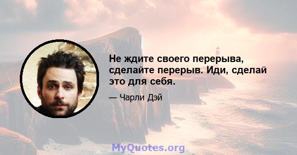 Не ждите своего перерыва, сделайте перерыв. Иди, сделай это для себя.