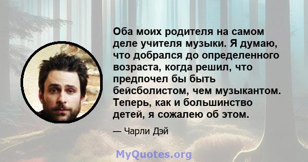 Оба моих родителя на самом деле учителя музыки. Я думаю, что добрался до определенного возраста, когда решил, что предпочел бы быть бейсболистом, чем музыкантом. Теперь, как и большинство детей, я сожалею об этом.