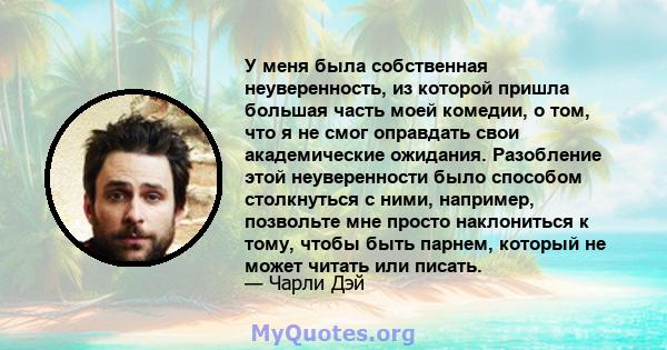 У меня была собственная неуверенность, из которой пришла большая часть моей комедии, о том, что я не смог оправдать свои академические ожидания. Разобление этой неуверенности было способом столкнуться с ними, например,