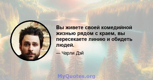 Вы живете своей комедийной жизнью рядом с краем, вы пересекаете линию и обидеть людей.