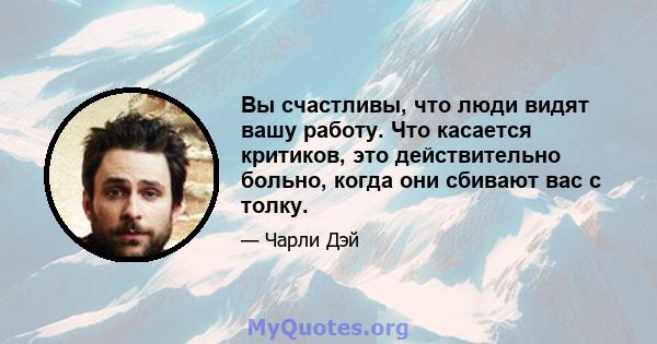 Вы счастливы, что люди видят вашу работу. Что касается критиков, это действительно больно, когда они сбивают вас с толку.