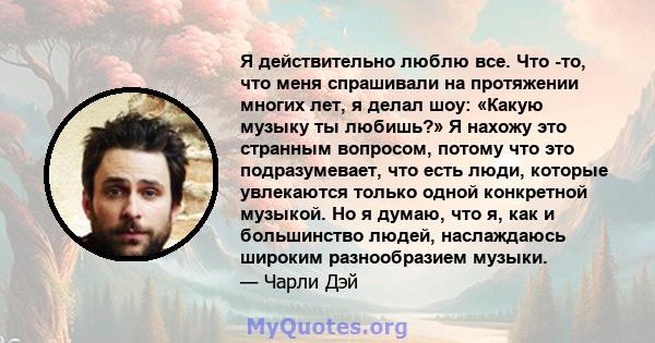 Я действительно люблю все. Что -то, что меня спрашивали на протяжении многих лет, я делал шоу: «Какую музыку ты любишь?» Я нахожу это странным вопросом, потому что это подразумевает, что есть люди, которые увлекаются