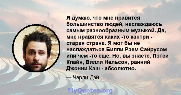 Я думаю, что мне нравится большинство людей, наслаждаюсь самым разнообразным музыкой. Да, мне нравятся каких -то кантри - старая страна. Я мог бы не наслаждаться Билли Рэем Сайрусом или чем -то еще. Но, вы знаете, Пэтси 