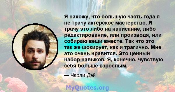 Я нахожу, что большую часть года я не трачу актерское мастерство. Я трачу это либо на написание, либо редактирование, или производя, или собираю вещи вместе. Так что это так же шокирует, как и трагично. Мне это очень