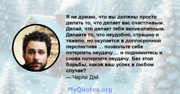 Я не думаю, что вы должны просто делать то, что делает вас счастливым. Делай, что делает тебя великолепным. Делайте то, что неудобно, страшно и тяжело, но окупается в долгосрочной перспективе ... позвольте себе