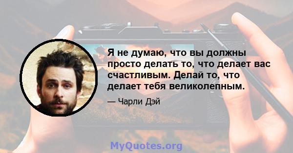 Я не думаю, что вы должны просто делать то, что делает вас счастливым. Делай то, что делает тебя великолепным.