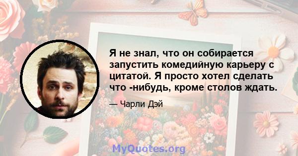 Я не знал, что он собирается запустить комедийную карьеру с цитатой. Я просто хотел сделать что -нибудь, кроме столов ждать.