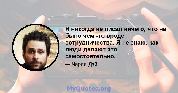 Я никогда не писал ничего, что не было чем -то вроде сотрудничества. Я не знаю, как люди делают это самостоятельно.