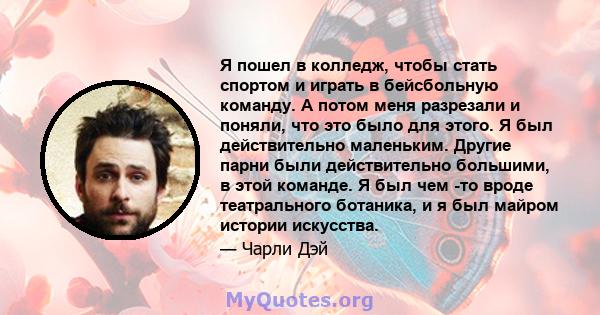 Я пошел в колледж, чтобы стать спортом и играть в бейсбольную команду. А потом меня разрезали и поняли, что это было для этого. Я был действительно маленьким. Другие парни были действительно большими, в этой команде. Я