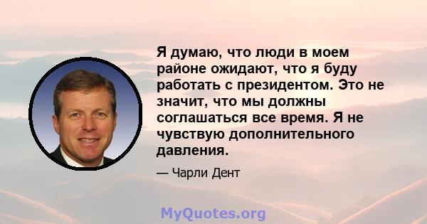 Я думаю, что люди в моем районе ожидают, что я буду работать с президентом. Это не значит, что мы должны соглашаться все время. Я не чувствую дополнительного давления.