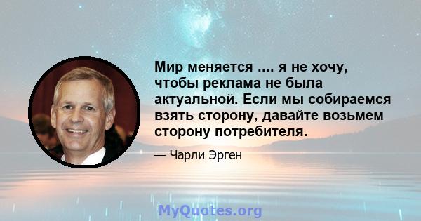 Мир меняется .... я не хочу, чтобы реклама не была актуальной. Если мы собираемся взять сторону, давайте возьмем сторону потребителя.