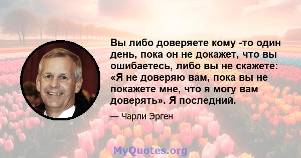 Вы либо доверяете кому -то один день, пока он не докажет, что вы ошибаетесь, либо вы не скажете: «Я не доверяю вам, пока вы не покажете мне, что я могу вам доверять». Я последний.