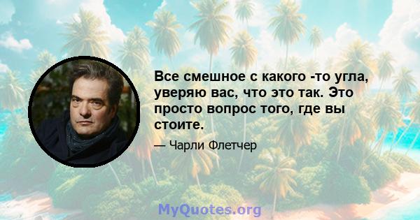 Все смешное с какого -то угла, уверяю вас, что это так. Это просто вопрос того, где вы стоите.