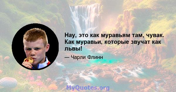 Нау, это как муравьям там, чувак. Как муравьи, которые звучат как львы!