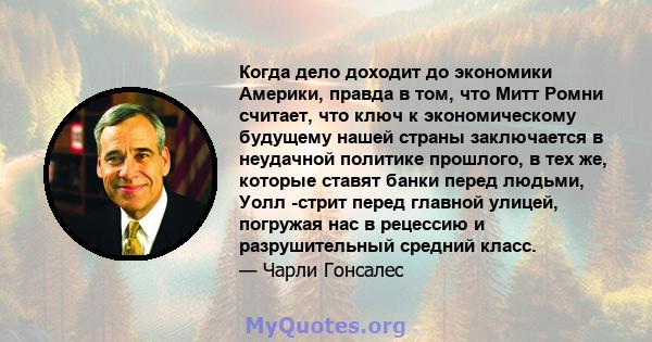 Когда дело доходит до экономики Америки, правда в том, что Митт Ромни считает, что ключ к экономическому будущему нашей страны заключается в неудачной политике прошлого, в тех же, которые ставят банки перед людьми, Уолл 