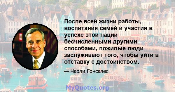 После всей жизни работы, воспитания семей и участия в успехе этой нации бесчисленными другими способами, пожилые люди заслуживают того, чтобы уйти в отставку с достоинством.