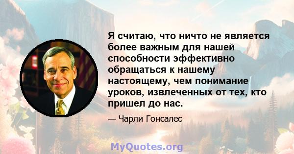 Я считаю, что ничто не является более важным для нашей способности эффективно обращаться к нашему настоящему, чем понимание уроков, извлеченных от тех, кто пришел до нас.