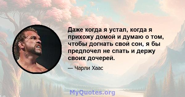 Даже когда я устал, когда я прихожу домой и думаю о том, чтобы догнать свой сон, я бы предпочел не спать и держу своих дочерей.