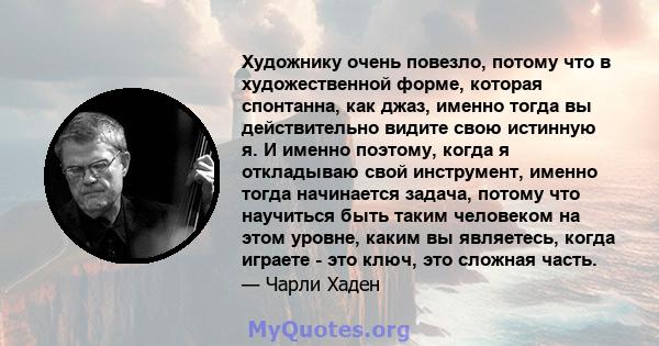 Художнику очень повезло, потому что в художественной форме, которая спонтанна, как джаз, именно тогда вы действительно видите свою истинную я. И именно поэтому, когда я откладываю свой инструмент, именно тогда