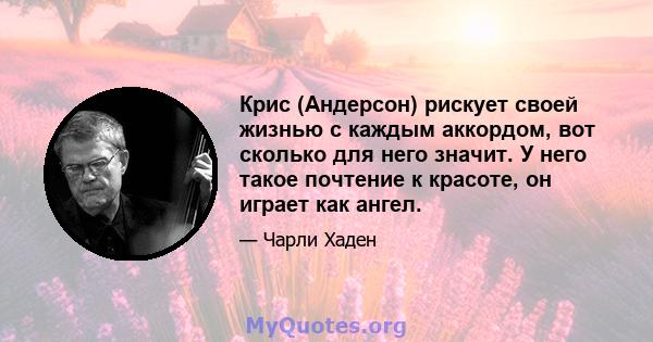 Крис (Андерсон) рискует своей жизнью с каждым аккордом, вот сколько для него значит. У него такое почтение к красоте, он играет как ангел.