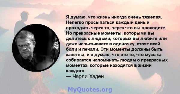 Я думаю, что жизнь иногда очень тяжелая. Нелегко просыпаться каждый день и проходить через то, через что вы проходите. Но прекрасные моменты, которыми вы делитесь с людьми, которых вы любите или даже испытываете в