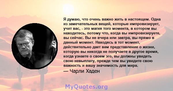 Я думаю, что очень важно жить в настоящем. Одна из замечательных вещей, которые импровизирует, учит вас, - это магия того момента, в котором вы находитесь, потому что, когда вы импровизируете, вы сейчас. Вы не вчера или 