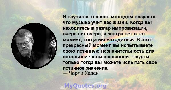 Я научился в очень молодом возрасте, что музыка учит вас жизни. Когда вы находитесь в разгар импровизации, вчера нет вчера, и завтра нет в тот момент, когда вы находитесь. В этот прекрасный момент вы испытываете свою