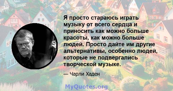 Я просто стараюсь играть музыку от всего сердца и приносить как можно больше красоты, как можно больше людей. Просто дайте им другие альтернативы, особенно людей, которые не подвергались творческой музыке.